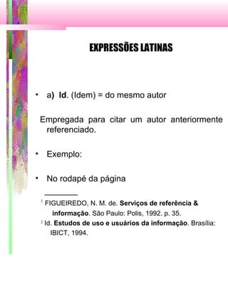 EXPRESSÕES LATINAS
• a) Id. (Idem) = do mesmo autor
Empregada para citar um autor anteriormente
referenciado.
• Exemplo:
• No rodapé da página
_______
1
FIGUEIREDO, N. M. de. Serviços de referência &
informação. São Paulo: Polis, 1992. p. 35.
2
Id. Estudos de uso e usuários da informação. Brasília:
IBICT, 1994.
 