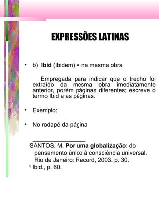 EXPRESSÕES LATINAS
• b) Ibid (Ibidem) = na mesma obra
Empregada para indicar que o trecho foi
extraído da mesma obra imediatamente
anterior, porém páginas diferentes; escreve o
termo Ibid e as páginas.
• Exemplo:
• No rodapé da página
________________
1
SANTOS, M. Por uma globalização: do
pensamento único à consciência universal.
Rio de Janeiro: Record, 2003. p. 30.
12
Ibid., p. 60.
 