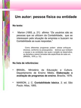 Um autor: pessoa física ou entidade
No texto:
• Marion (1993, p. 21) afirma: “Os usuários são as
pessoas que se utilizam da Contabilidade, que se
interessam pela situação da empresa e buscam na
Contabilidade as suas respostas.”
Como diferentes programas podem adotar enfoques
diversos, conforme os pressupostos teóricos que norteiam
a equipe e as condições nas quais o projeto se desenvolve,
as decisões a serem tomadas são específicas de cada um.
(BRASIL, 1976, p. 12).
Na lista de referências:
• BRASIL. Ministério da Educação e Cultura.
Departamento de Ensino Médio. Elaboração e
avaliação de programas de ensino. Brasília, 1976.
• MARION, J. C. Contabilidade básica. 2. ed. São
Paulo: Atlas, 1993.
 