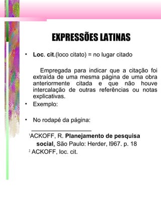 EXPRESSÕES LATINAS
• Loc. cit.(loco citato) = no lugar citado
Empregada para indicar que a citação foi
extraída de uma mesma página de uma obra
anteriormente citada e que não houve
intercalação de outras referências ou notas
explicativas.
• Exemplo:
• No rodapé da página:
__________________
1
ACKOFF, R. Planejamento de pesquisa
social. São Paulo: Herder, l967. p. 18
2
ACKOFF, loc. cit.
 