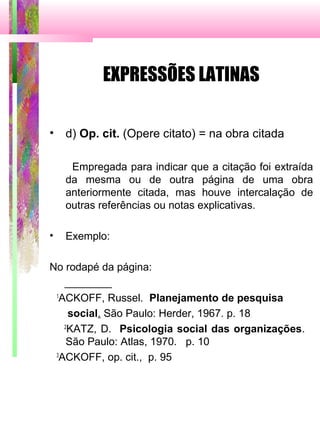 EXPRESSÕES LATINAS
• d) Op. cit. (Opere citato) = na obra citada
Empregada para indicar que a citação foi extraída
da mesma ou de outra página de uma obra
anteriormente citada, mas houve intercalação de
outras referências ou notas explicativas.
• Exemplo:
No rodapé da página:
________
1
ACKOFF, Russel. Planejamento de pesquisa
social. São Paulo: Herder, 1967. p. 18
2
KATZ, D. Psicologia social das organizações.
São Paulo: Atlas, 1970. p. 10
3
ACKOFF, op. cit., p. 95
 