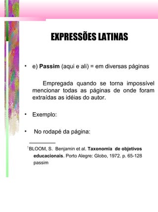 EXPRESSÕES LATINAS
• e) Passim (aqui e ali) = em diversas páginas
Empregada quando se torna impossível
mencionar todas as páginas de onde foram
extraídas as idéias do autor.
• Exemplo:
• No rodapé da página:
________
1
BLOOM, S. Benjamin et al. Taxonomia de objetivos
educacionais. Porto Alegre: Globo, 1972. p. 65-128
passim
 