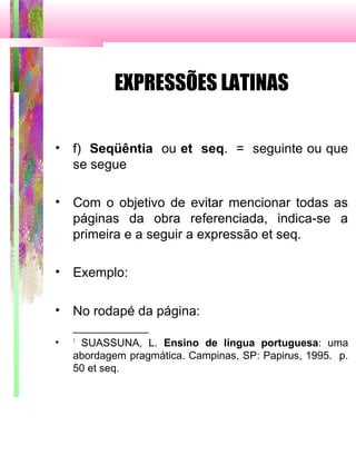 EXPRESSÕES LATINAS
• f) Seqüêntia ou et seq. = seguinte ou que
se segue
• Com o objetivo de evitar mencionar todas as
páginas da obra referenciada, indica-se a
primeira e a seguir a expressão et seq.
• Exemplo:
• No rodapé da página:
_____________
• 1
SUASSUNA, L. Ensino de língua portuguesa: uma
abordagem pragmática. Campinas, SP: Papirus, 1995. p.
50 et seq.
 