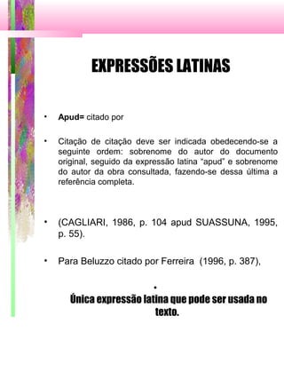 EXPRESSÕES LATINAS
• Apud= citado por
• Citação de citação deve ser indicada obedecendo-se a
seguinte ordem: sobrenome do autor do documento
original, seguido da expressão latina “apud” e sobrenome
do autor da obra consultada, fazendo-se dessa última a
referência completa.
• (CAGLIARI, 1986, p. 104 apud SUASSUNA, 1995,
p. 55).
• Para Beluzzo citado por Ferreira (1996, p. 387),
•
Única expressão latina que pode ser usada no
texto.
 
