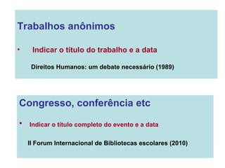 Congresso, conferência etc Indicar o título completo do evento e a data II Forum Internacional de Bibliotecas escolares (2010) Trabalhos anônimos Indicar o título do trabalho e a data Direitos Humanos: um debate necessário (1989) 