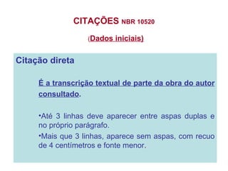CITAÇÕES  NBR 10520  ( Dados iniciais) Citação direta É a transcrição textual de parte da obra do autor  consultado . Até 3 linhas deve aparecer entre aspas duplas e no próprio parágrafo. Mais que 3 linhas, aparece sem aspas, com recuo de 4 centímetros e fonte menor . 