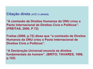 Citação direta  (ATÉ 3 LINHAS) “ A comissão de Direitos Humanos da ONU criou o Pacto Internacional de Direitos Civis e Políticos”.  (FREITAS, 2000, P.72) Freitas (2000, p.72) disse que “a comissão de Direitos Humanos da ONU criou o Pacto Internacional de Direitos Civis e Políticos”. “ A Declaração Universal enuncia os direitos fundamentais do homem”. (BRITO; TAVARES, 1998, p.122) 