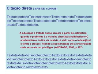 Citação direta  ( MAIS DE 3 LINHAS) TextotextotextoTextotextotextoTextotextotextoTextotextotextoTextotextotextoTextotextotextoTextotextotextoTextotextotextoTextotextotexto. A   educação é tratada quase sempre a partir de estatística,  quando o problema é a mancha chamada analfabetismo.O  analfabetismo, índice da miséria, é visto como o indesejável  e tende a crescer, ficando a escolarização até a universidade  cada vez mais um privilégio. (ANDRADE, 2003, p.107 ) . TextotextotextoTextotextotextoTextotextotextoTextotextotextoTextotextotextoTextotextotextoTextotextotextoextotexto textotextoTextotextotextotextotextotextoTextotextotextoTextotextotextoTextotextotexto. 