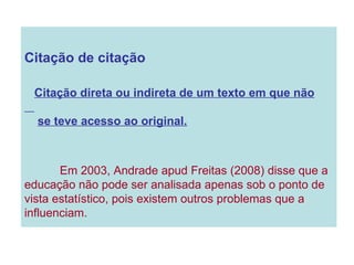 Citação de citação Citação direta ou indireta de um texto em que não se teve acesso ao original. Em 2003, Andrade apud Freitas (2008) disse que a educação não pode ser analisada apenas sob o ponto de vista estatístico, pois existem outros problemas que a influenciam. 