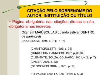 Citar em MAIÚSCULAS quando estiver DENTRO
de parêntesis
(SOBRENOME, data, v. ?, p. ? - ?)
(CHRISTOFOLETTI, 1999, p. 76)
(JUNQUEIRA; CARNEIRO, 1997, p. 89-94)
(CLEMENTE; SOUZA; COLNAGO, 2001, v. 2, p. 7)
(UNESP, 2000, p. 53)
(GEOMORFOLOGIA..., 2001, p. 10)
(SILVA et al. apud FARIAS , 1999, p. 534)
CITAÇÃO PELO SOBRENOME DO
AUTOR, INSTITUIÇÃO OU TÍTULO
• Página obrigatória nas citações diretas e não
obrigatória nas indiretas
 