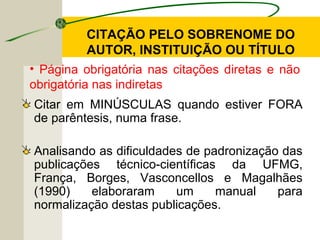 Citar em MINÚSCULAS quando estiver FORA
de parêntesis, numa frase.
Analisando as dificuldades de padronização das
publicações técnico-científicas da UFMG,
França, Borges, Vasconcellos e Magalhães
(1990) elaboraram um manual para
normalização destas publicações.
• Página obrigatória nas citações diretas e não
obrigatória nas indiretas
CITAÇÃO PELO SOBRENOME DO
AUTOR, INSTITUIÇÃO OU TÍTULO
 