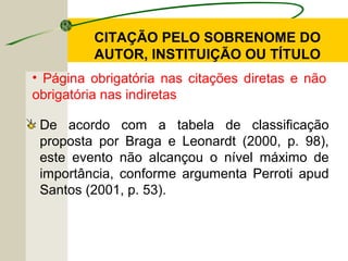CITAÇÃO PELO SOBRENOME DO
AUTOR, INSTITUIÇÃO OU TÍTULO
De acordo com a tabela de classificação
proposta por Braga e Leonardt (2000, p. 98),
este evento não alcançou o nível máximo de
importância, conforme argumenta Perroti apud
Santos (2001, p. 53).
• Página obrigatória nas citações diretas e não
obrigatória nas indiretas
 