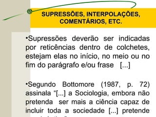 SUPRESSÕES, INTERPOLAÇÕES,SUPRESSÕES, INTERPOLAÇÕES,
COMENTÁRIOS, ETC.COMENTÁRIOS, ETC.
•Supressões deverão ser indicadas
por reticências dentro de colchetes,
estejam elas no início, no meio ou no
fim do parágrafo e/ou frase [...]
•Segundo Bottomore (1987, p. 72)
assinala “[...] a Sociologia, embora não
pretenda ser mais a ciência capaz de
incluir toda a sociedade [...] pretende
 