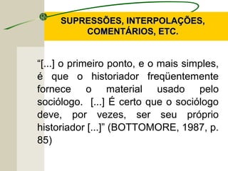 “[...] o primeiro ponto, e o mais simples,
é que o historiador freqüentemente
fornece o material usado pelo
sociólogo. [...] É certo que o sociólogo
deve, por vezes, ser seu próprio
historiador [...]” (BOTTOMORE, 1987, p.
85)
SUPRESSÕES, INTERPOLAÇÕES,SUPRESSÕES, INTERPOLAÇÕES,
COMENTÁRIOS, ETC.COMENTÁRIOS, ETC.
 