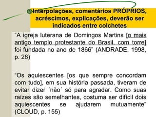 “A igreja luterana de Domingos Martins [o mais
antigo templo protestante do Brasil, com torre]
foi fundada no ano de 1866” (ANDRADE, 1998,
p. 28)
“Os aquiescentes [os que sempre concordam
com tudo], em sua história passada, tiveram de
evitar dizer ´não´ só para agradar. Como suas
raízes são semelhantes, costuma ser difícil dois
aquiescentes se ajudarem mutuamente”
(CLOUD, p. 155)
Interpolações, comentários PRÓPRIOS,Interpolações, comentários PRÓPRIOS,
acréscimos, explicações, deverão seracréscimos, explicações, deverão ser
indicados entre colchetesindicados entre colchetes
 