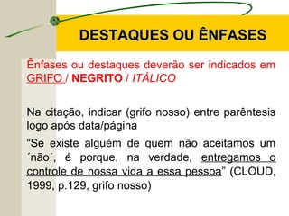 DESTAQUES OU ÊNFASESDESTAQUES OU ÊNFASES
Ênfases ou destaques deverão ser indicados em
GRIFO / NEGRITO / ITÁLICO
Na citação, indicar (grifo nosso) entre parêntesis
logo após data/página
“Se existe alguém de quem não aceitamos um
´não´, é porque, na verdade, entregamos o
controle de nossa vida a essa pessoa” (CLOUD,
1999, p.129, grifo nosso)
 