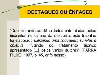 “Considerando as dificuldades enfrentadas pelos
iniciantes no campo da pesquisa, este trabalho
foi elaborado utilizando uma linguagem simples e
objetiva, fugindo do tratamento técnico
apresentado [...] pelos vários autores” (PARRA
FILHO, 1997, p. 45, grifo nosso)
DESTAQUES OU ÊNFASESDESTAQUES OU ÊNFASES
 