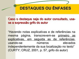 DESTAQUES OU ÊNFASESDESTAQUES OU ÊNFASES
Caso o destaque seja do autor consultado, usa-Caso o destaque seja do autor consultado, usa-
se a expressão grifo do autorse a expressão grifo do autor
“Havendo notas explicativas e de referências na
mesma página, transcrevem-se primeiro as
explicativas, em seguida as de referências,
usando-se números elevados
independentemente da sua localização no texto”
(CURTY; CRUZ, 2001, p. 57, grifo do autor)
 