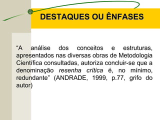 DESTAQUES OU ÊNFASESDESTAQUES OU ÊNFASES
“A análise dos conceitos e estruturas,
apresentados nas diversas obras de Metodologia
Científica consultadas, autoriza concluir-se que a
denominação resenha crítica é, no mínimo,
redundante” (ANDRADE, 1999, p.77, grifo do
autor)
 