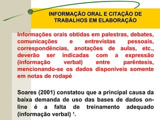 INFORMAÇÃO ORAL E CITAÇÃO DEINFORMAÇÃO ORAL E CITAÇÃO DE
TRABALHOS EM ELABORAÇÃOTRABALHOS EM ELABORAÇÃO
Informações orais obtidas em palestras, debates,
comunicações e entrevistas pessoais,
correspondências, anotações de aulas, etc.,
deverão ser indicadas com a expressão
(informação verbal) entre parêntesis,
mencionando-se os dados disponíveis somente
em notas de rodapé
Soares (2001) constatou que a principal causa da
baixa demanda de uso das bases de dados on-
line é a falta de treinamento adequado
(informação verbal) 1
.
 