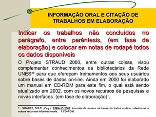 INFORMAÇÃO ORAL E CITAÇÃO DEINFORMAÇÃO ORAL E CITAÇÃO DE
TRABALHOS EM ELABORAÇÃOTRABALHOS EM ELABORAÇÃO
Indicar os trabalhos não concluídos noIndicar os trabalhos não concluídos no
parágrafo, entre parêntesis, (em fase deparágrafo, entre parêntesis, (em fase de
elaboração) e colocar em notas de rodapé todoselaboração) e colocar em notas de rodapé todos
os dados disponíveisos dados disponíveis
O Projeto STRAUD 2000, entre outras coisas, visou
complementar conhecimentos de bibliotecários da Rede
UNESP para que ofereçam treinamentos aos seus usuários
sobre bases de dados on-line. Ainda em 2000 foi elaborado
um manual em CD-ROM para este fim, o qual está sendo
atualizado em 2002, com os novos recursos de pesquisas e
novas interfaces (em fase de elaboração)1
.
____________________
1. SOARES, S.B.C. (Org.) STRAUD 2002: tutoriais de acesso às bases de dados on-line, referências e
outros recursos informacionais. 1 CD-ROM.
 