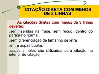 CITAÇÃO DIRETA COM MENOSCITAÇÃO DIRETA COM MENOS
DE 3 LINHASDE 3 LINHAS
As citações diretas com menos de 3 linhasAs citações diretas com menos de 3 linhas
deverão:deverão:
.ser inseridas na frase, sem recuo, dentro do
parágrafo normal
.sem diferenciação de tamanho de letra
.entre aspas duplas
.aspas simples são utilizadas para citação no
interior de citação
 