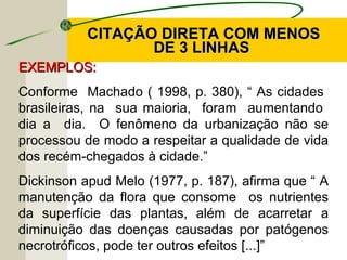 CITAÇÃO DIRETA COM MENOSCITAÇÃO DIRETA COM MENOS
DE 3 LINHASDE 3 LINHAS
EXEMPLOS:EXEMPLOS:
Conforme Machado ( 1998, p. 380), “ As cidades
brasileiras, na sua maioria, foram aumentando
dia a dia. O fenômeno da urbanização não se
processou de modo a respeitar a qualidade de vida
dos recém-chegados à cidade.”
Dickinson apud Melo (1977, p. 187), afirma que “ A
manutenção da flora que consome os nutrientes
da superfície das plantas, além de acarretar a
diminuição das doenças causadas por patógenos
necrotróficos, pode ter outros efeitos [...]”
 