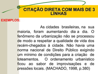 EXEMPLOS:
As cidades brasileiras, na sua
maioria, foram aumentando dia a dia. O
fenômeno da urbanização não se processou
de modo a respeitar a qualidade de vida dos
recém-chegados à cidade. Não havia uma
norma nacional de Direito Público exigindo
um mínimo de condições para a criação de
loteamentos. O ordenamento urbanístico
ficou ao sabor de improvisações e de
pressões locais. (MACHADO, 1998, p.380)
CITAÇÃO DIRETA COM MAIS DE 3CITAÇÃO DIRETA COM MAIS DE 3
LINHASLINHAS
 