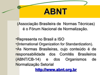 (Associação Brasileira de Normas Técnicas)(Associação Brasileira de Normas Técnicas)
é o Fórum Nacional de Normalização.é o Fórum Nacional de Normalização.
•Representa no Brasil a ISORepresenta no Brasil a ISO
•(International Organization for Standardization).(International Organization for Standardization).
•As Normas Brasileiras, cujo conteúdo é deAs Normas Brasileiras, cujo conteúdo é de
responsabilidade dos Comitês Brasileirosresponsabilidade dos Comitês Brasileiros
(ABNT/CB-14) e dos Organismos de(ABNT/CB-14) e dos Organismos de
Normalização SetorialNormalização Setorial
http://www.abnt.org.brhttp://www.abnt.org.br
ABNTABNT
 