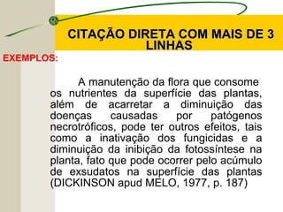 CITAÇÃO DIRETA COM MAIS DE 3CITAÇÃO DIRETA COM MAIS DE 3
LINHASLINHAS
EXEMPLOS:
A manutenção da flora que consome
os nutrientes da superfície das plantas,
além de acarretar a diminuição das
doenças causadas por patógenos
necrotróficos, pode ter outros efeitos, tais
como a inativação dos fungicidas e a
diminuição da inibição da fotossíntese na
planta, fato que pode ocorrer pelo acúmulo
de exsudatos na superfície das plantas
(DICKINSON apud MELO, 1977, p. 187)
 