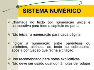 SISTEMA NUMÉRICOSISTEMA NUMÉRICO
Chamada no texto por numeração única e
consecutiva para todo o capítulo ou parte.
Não iniciar a numeração para cada página.
Indicar a numeração entre parêntesis ou
colchetes, alinhada ao texto ou sobrescrita,
após a pontuação que fecha a citação.
Uso recomendado para notas explicativas.
Não deve ser usado quando há notas de rodapé
 