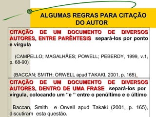 CITAÇÃO DE UM DOCUMENTO DE DIVERSOSCITAÇÃO DE UM DOCUMENTO DE DIVERSOS
AUTORES, ENTRE PARÊNTESISAUTORES, ENTRE PARÊNTESIS separá-los por ponto
e vírgula
(CAMPELLO; MAGALHÃES; POWELL; PEBERDY, 1999, v.1,
p. 68-90)
(BACCAN; SMITH; ORWELL apud TAKAKI, 2001, p. 165)
ALGUMAS REGRAS PARA CITAÇÃOALGUMAS REGRAS PARA CITAÇÃO
DO AUTORDO AUTOR
CITAÇÃO DE UM DOCUMENTO DE DIVERSOSCITAÇÃO DE UM DOCUMENTO DE DIVERSOS
AUTORES, DENTRO DE UMA FRASEAUTORES, DENTRO DE UMA FRASE separá-los por
vírgula, colocando um “e “ entre o penúltimo e o último
Baccan, Smith e Orwell apud Takaki (2001, p. 165),
discutiram esta questão.
 