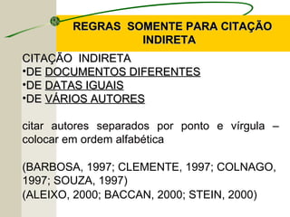 REGRAS SOMENTE PARA CITAÇÃOREGRAS SOMENTE PARA CITAÇÃO
INDIRETAINDIRETA
CITAÇÃO INDIRETACITAÇÃO INDIRETA
•DEDE DOCUMENTOS DIFERENTESDOCUMENTOS DIFERENTES
•DEDE DATAS IGUAISDATAS IGUAIS
•DEDE VÁRIOS AUTORESVÁRIOS AUTORES
citar autores separados por ponto e vírgula –
colocar em ordem alfabética
(BARBOSA, 1997; CLEMENTE, 1997; COLNAGO,
1997; SOUZA, 1997)
(ALEIXO, 2000; BACCAN, 2000; STEIN, 2000)
 