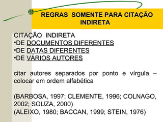 REGRAS SOMENTE PARA CITAÇÃOREGRAS SOMENTE PARA CITAÇÃO
INDIRETAINDIRETA
CITAÇÃO INDIRETACITAÇÃO INDIRETA
•DEDE DOCUMENTOS DIFERENTESDOCUMENTOS DIFERENTES
•DEDE DATAS DIFERENTESDATAS DIFERENTES
•DEDE VÁRIOS AUTORESVÁRIOS AUTORES
citar autores separados por ponto e vírgula –
colocar em ordem alfabética
(BARBOSA, 1997; CLEMENTE, 1996; COLNAGO,
2002; SOUZA, 2000)
(ALEIXO, 1980; BACCAN, 1999; STEIN, 1976)
 