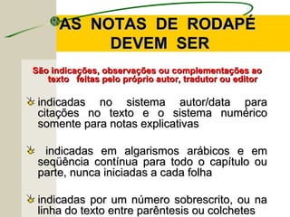 AS NOTAS DE RODAPÉAS NOTAS DE RODAPÉ
DEVEM SERDEVEM SER
São indicações, observações ou complementações aoSão indicações, observações ou complementações ao
texto feitas pelo próprio autor, tradutor ou editortexto feitas pelo próprio autor, tradutor ou editor
indicadas no sistema autor/data paraindicadas no sistema autor/data para
citações no texto e o sistema numéricocitações no texto e o sistema numérico
somente para notas explicativassomente para notas explicativas
indicadas em algarismos arábicos e emindicadas em algarismos arábicos e em
seqüência contínua para todo o capítulo ouseqüência contínua para todo o capítulo ou
parte, nunca iniciadas a cada folhaparte, nunca iniciadas a cada folha
indicadas por um número sobrescrito, ou naindicadas por um número sobrescrito, ou na
linha do texto entre parêntesis ou colcheteslinha do texto entre parêntesis ou colchetes
 