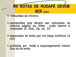 reduzidas ao mínimoreduzidas ao mínimo
expressões que devem ser colocadas naexpressões que devem ser colocadas na
mesma página ou folha onde ocorre amesma página ou folha onde ocorre a
chamada: Id., Ibid., Op. cit., Cf.chamada: Id., Ibid., Op. cit., Cf.
separadas do texto por um traço contínuo (3separadas do texto por um traço contínuo (3
cm)cm)
grafadas em fonte e espacejamento menorgrafadas em fonte e espacejamento menor
que os do textoque os do texto
AS NOTAS DE RODAPÉ DEVEMAS NOTAS DE RODAPÉ DEVEM
SERSER (CONT)(CONT)
 