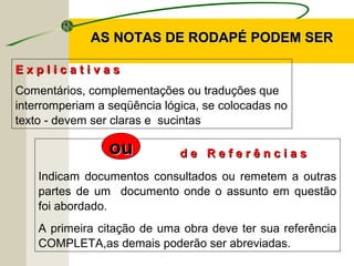 AS NOTAS DE RODAPÉ PODEM SERAS NOTAS DE RODAPÉ PODEM SER
E x p l i c a t i v a sE x p l i c a t i v a s
Comentários, complementações ou traduções que
interromperiam a seqüência lógica, se colocadas no
texto - devem ser claras e sucintas
d e R e f e r ê n c i a sd e R e f e r ê n c i a s
Indicam documentos consultados ou remetem a outras
partes de um documento onde o assunto em questão
foi abordado.
A primeira citação de uma obra deve ter sua referência
COMPLETA,as demais poderão ser abreviadas.
ouou
 