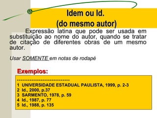 Expressão latina que pode ser usada em
substituição ao nome do autor, quando se tratar
de citação de diferentes obras de um mesmo
autor.
Usar SOMENTE em notas de rodapé
-----------------------------
1 UNIVERSIDADE ESTADUAL PAULISTA, 1999, p. 2-3
2 Id., 2000, p.37
3 SARMENTO, 1978, p. 59
4 Id., 1987, p. 77
5 Id., 1988, p. 135
Exemplos:Exemplos:
Idem ou Id.Idem ou Id.
(do mesmo autor)(do mesmo autor)
 