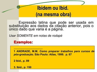 Expressão latina que pode ser usada em
substituição aos dados da citação anterior, pois o
único dado que varia é a página.
Usar SOMENTE em notas de rodapé
----------------------------------------------------------------
1 ANDRADE, M.M. Como preparar trabalhos para cursos de
pós-graduação. São Paulo: Atlas, 1999. p. 67
2 Ibid., p. 89
3. Ibid., p. 150
Exemplos:Exemplos:
Ibidem ou Ibid.Ibidem ou Ibid.
(na mesma obra)(na mesma obra)
 