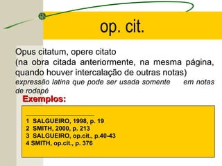 Opus citatum, opere citato
(na obra citada anteriormente, na mesma página,
quando houver intercalação de outras notas)
expressão latina que pode ser usada somente em notas
de rodapé
------------------------------------------------------------------
1 SALGUEIRO, 1998, p. 19
2 SMITH, 2000, p. 213
3 SALGUEIRO, op.cit., p.40-43
4 SMITH, op.cit., p. 376
Exemplos:Exemplos:
op. cit.
 