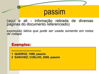 (aqui e ali - infomação retirada de diversas
páginas do documento referenciado)
expressão latina que pode ser usada somente em notas
de rodapé
--------------------------------
1 QUEIROZ, 1999, passim
2 SANCHEZ; COELHO, 2000, passim
Exemplos:Exemplos:
passim
 