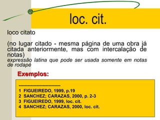 loco citato
(no lugar citado - mesma página de uma obra já
citada anteriormente, mas com intercalação de
notas)
expressão latina que pode ser usada somente em notas
de rodapé
----------------------------
1 FIGUEIREDO, 1999, p.19
2 SANCHEZ; CARAZAS, 2000, p. 2-3
3 FIGUEIREDO, 1999, loc. cit.
4 SANCHEZ; CARAZAS, 2000, loc. cit.
Exemplos:Exemplos:
loc. cit.
 
