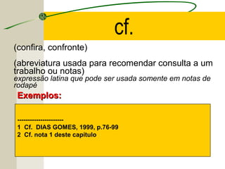 (confira, confronte)
(abreviatura usada para recomendar consulta a um
trabalho ou notas)
expressão latina que pode ser usada somente em notas de
rodapé
----------------------
1 Cf. DIAS GOMES, 1999, p.76-99
2 Cf. nota 1 deste capítulo
Exemplos:Exemplos:
cf.
 