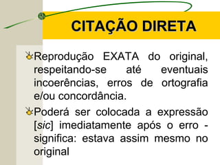 CITAÇÃO DIRETACITAÇÃO DIRETA
Reprodução EXATA do original,
respeitando-se até eventuais
incoerências, erros de ortografia
e/ou concordância.
Poderá ser colocada a expressão
[sic] imediatamente após o erro -
significa: estava assim mesmo no
original
 