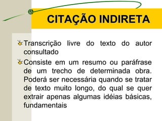 CITAÇÃO INDIRETACITAÇÃO INDIRETA
Transcrição livre do texto do autor
consultado
Consiste em um resumo ou paráfrase
de um trecho de determinada obra.
Poderá ser necessária quando se tratar
de texto muito longo, do qual se quer
extrair apenas algumas idéias básicas,
fundamentais
 