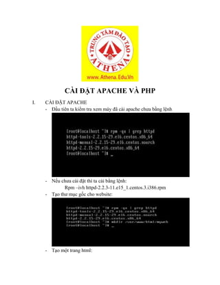 CÀI ĐẶT APACHE VÀ PHP
I. CÀI ĐẶT APACHE
- Đầu tiên ta kiểm tra xem máy đã cài apache chưa bằng lệnh
- Nếu chưa cài đặt thì ta cài bằng lệnh:
Rpm –ivh httpd-2.2.3-11.e15_1.centos.3.i386.rpm
- Tạo thư mục gốc cho website:
- Tạo một trang html:
 