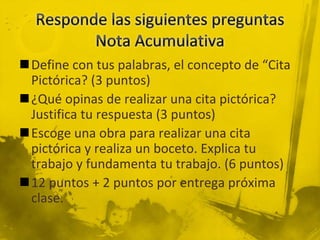 Define con tus palabras, el concepto de “Cita
Pictórica? (3 puntos)
¿Qué opinas de realizar una cita pictórica?
Justifica tu respuesta (3 puntos)
Escoge una obra para realizar una cita
pictórica y realiza un boceto. Explica tu
trabajo y fundamenta tu trabajo. (6 puntos)
12 puntos + 2 puntos por entrega próxima
clase.
 