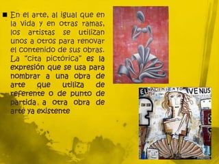  En el arte, al igual que en
la vida y en otras ramas,
los artistas se utilizan
unos a otros para renovar
el contenido de sus obras.
La “cita pictórica” es la
expresión que se usa para
nombrar a una obra de
arte que utiliza de
referente o de punto de
partida a otra obra de
arte ya existente
 