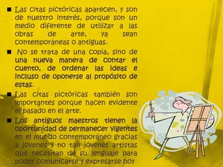  Las citas pictóricas aparecen, y son
de nuestro interés, porque son un
medio diferente de utilizar a las
obras de arte, ya sean
contemporáneas o antiguas.
 No se trata de una copia, sino de
una nueva manera de contar el
cuento, de ordenar las ideas e
incluso de oponerse al propósito de
estas.
 Las citas pictóricas también son
importantes porque hacen evidente
el pasado en el arte.
 Los antiguos maestros tienen la
oportunidad de permanecer vigentes
en el mundo contemporáneo gracias
a jóvenes y no tan jóvenes artistas
que necesitan de su lenguaje para
poder comunicarse y expresarse hoy
 