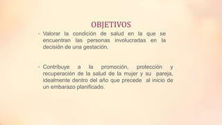 OBJETIVOS
• Valorar la condición de salud en la que se
encuentran las personas involucradas en la
decisión de una gestación.
• Contribuye a la promoción, protección y
recuperación de la salud de la mujer y su pareja,
idealmente dentro del año que precede al inicio de
un embarazo planificado.
 